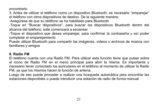 21encontrarlo.3. Antes de utilizar el teléfono como un dispositivo Bluetooth, es necesario “emparejar”el teléfono con otros dispositivos de destino. De la siguiente manera:-Asegúrese de que su teléfono se ha habilitado para Bluetooth.-Toque en &quot;Buscar dispositivos&quot;, para buscar los dispositivos Bluetooth dentro delalcance del teléfono, este comenzará a escanear.-Toque el dispositivo que desea emparejar, para confirmar la contraseña y así podercompletar el emparejamientoPuede utilizar Bluetooth para compartir las imágenes, vídeos o archivos de música confamiliares y amigos8. Radio FMEl teléfono cuenta con una Radio FM. Para utilizar esta función tiene que pulsar sobreel icono de Radio FM en el menú principal para abrir la misma. Es importante ynecesario tener conectado los auriculares en el teléfono al momento de utilizar la RadioFM, ya que los mismos hacen la función de antena.Luego de eso puede proceder a realizar una búsqueda automática para encontrar lasestaciones disponibles o puede introducir una estación de radio de forma manual.