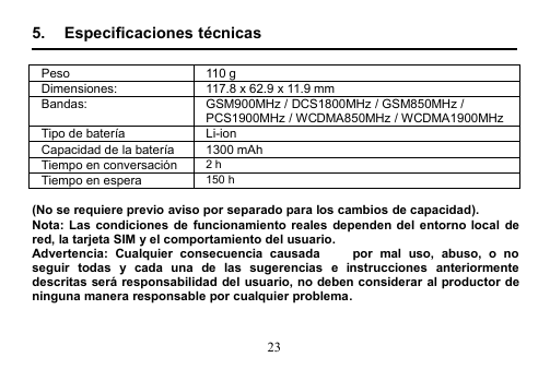 235. Especificaciones técnicasPeso110 gDimensiones:117.8 x 62.9 x 11.9 mmBandas:GSM900MHz / DCS1800MHz / GSM850MHz /PCS1900MHz / WCDMA850MHz / WCDMA1900MHzTipo de bateríaLi-ionCapacidad de la batería1300 mAhTiempo en conversación2 hTiempo en espera150 h(No se requiere previo aviso por separado para los cambios de capacidad).Nota: Las condiciones de funcionamiento reales dependen del entorno local dered, la tarjeta SIM y el comportamiento del usuario.Advertencia: Cualquier consecuencia causada   por mal uso, abuso, o noseguir todas y cada una de las sugerencias e instrucciones anteriormentedescritas será responsabilidad del usuario, no deben considerar al productor deninguna manera responsable por cualquier problema.