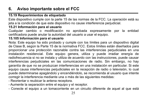 256. Aviso importante sobre el FCC15.19 Requerimientos de etiquetadoEste dispositivo cumple con la parte 15 de las normas de la FCC. La operación está sujeta a la condición de que este dispositivo no cause interferencia perjudicial.15.21 Información para el usuarioCualquier cambio o modificación no aprobada expresamente por la entidadcertificadora puede anular la autoridad del usuario a usar el equipo.15.105 Información para el usuarioNota: Este equipo ha sido probado y cumple con los límites para un dispositivo digitalde Clase B, según la Parte 15 de la normativa FCC. Estos límites están diseñados paraproporcionar una protección razonable contra las interferencias perjudiciales en unainstalación residencial. Este equipo genera, utiliza y puede irradiar energía deradiofrecuencia si no se instala y utiliza de acuerdo con las instrucciones, puede causarinterferencias perjudiciales en las comunicaciones de radio. Sin embargo, no haygarantía de que no se produzcan interferencias en una instalación en particular. Si esteequipo causa interferencias perjudiciales en la recepción de radio o televisión, lo cualpuede determinarse apagándolo y encendiéndolo, se recomienda al usuario que intentecorregir la interferencia mediante una o más de las siguientes medidas:- Reorientar o reubicar la antena receptora.- Aumente la separación entre el equipo y el receptor.- Conecte el equipo a un tomacorriente en un circuito diferente de aquel al que está