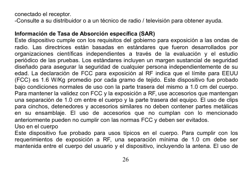 26conectado el receptor.-Consulte a su distribuidor o a un técnico de radio / televisión para obtener ayuda.Información de Tasa de Absorción específica (SAR)Este dispositivo cumple con los requisitos del gobierno para exposición a las ondas deradio. Las directrices están basadas en estándares que fueron desarrollados pororganizaciones científicas independientes a través de la evaluación y el estudioperiódico de las pruebas. Los estándares incluyen un margen sustancial de seguridaddiseñado para asegurar la seguridad de cualquier persona independientemente de suedad. La declaración de FCC para exposición al RF indica que el límite para EEUU(FCC) es 1.6 W/Kg promedio por cada gramo de tejido. Este dispositivo fue probadobajo condiciones normales de uso con la parte trasera del mismo a 1.0 cm del cuerpo.Para mantener la validez con FCC y la exposición a RF, use accesorios que mantenganuna separación de 1.0 cm entre el cuerpo y la parte trasera del equipo. El uso de clipspara cinchos, detenedores y accesorios similares no deben contener partes metálicasen su ensamblaje. El uso de accesorios que no cumplan con lo mencionadoanteriormente pueden no cumplir con las normas FCC y deben ser evitados.Uso en el cuerpoEste dispositivo fue probado para usos típicos en el cuerpo. Para cumplir con losrequerimientos de exposición a RF, una separación mínima de 1.0 cm debe sermantenida entre el cuerpo del usuario y el dispositivo, incluyendo la antena. El uso de