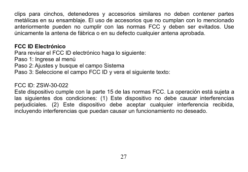 27clips para cinchos, detenedores y accesorios similares no deben contener partesmetálicas en su ensamblaje. El uso de accesorios que no cumplan con lo mencionadoanteriormente pueden no cumplir con las normas FCC y deben ser evitados. Useúnicamente la antena de fábrica o en su defecto cualquier antena aprobada.FCC ID ElectrónicoPara revisar el FCC ID electrónico haga lo siguiente:Paso 1: Ingrese al menúPaso 2: Ajustes y busque el campo SistemaPaso 3: Seleccione el campo FCC ID y vera el siguiente texto:FCC ID: ZSW-30-022Este dispositivo cumple con la parte 15 de las normas FCC. La operación está sujeta alas siguientes dos condiciones: (1) Este dispositivo no debe causar interferenciasperjudiciales. (2) Este dispositivo debe aceptar cualquier interferencia recibida,incluyendo interferencias que puedan causar un funcionamiento no deseado.