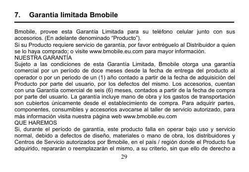 297. Garantia limitada BmobileBmobile, provee esta Garantía Limitada para su teléfono celular junto con susaccesorios. (En adelante denominado “Producto”).Si su Producto requiere servicio de garantía, por favor entréguelo al Distribuidor a quiense lo haya comprado; o visite www.bmobile.eu.com para mayor información.NUESTRA GARANTÍASujeto a las condiciones de esta Garantía Limitada, Bmobile otorga una garantíacomercial por un período de doce meses desde la fecha de entrega del producto aloperador o por un periodo de un (1) año contado a partir de la fecha de adquisición delProducto por parte del usuario, por los defectos del mismo. Los accesorios, cuentancon una Garantía comercial de seis (6) meses, contados a partir de la fecha de comprapor parte del usuario. La garantía incluye mano de obra y los gastos de transportaciónson cubiertos únicamente desde el establecimiento de compra. Para adquirir partes,componentes, consumibles y accesorios avocarse al taller de servicio autorizado, paramás información visita nuestra página web www.bmobile.eu.comQUE HAREMOSSi, durante el período de garantía, este producto falla en operar bajo uso y servicionormal, debido a defectos de diseño, materiales o mano de obra, los distribuidores yCentros de Servicio autorizados por Bmobile, en el país / región donde el Producto fueadquirido, repararán o reemplazarán el mismo, a su criterio, sin que ello de derecho a