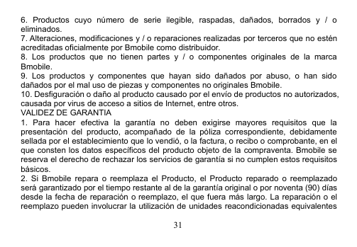 316. Productos cuyo número de serie ilegible, raspadas, dañados, borrados y / oeliminados.7. Alteraciones, modificaciones y / o reparaciones realizadas por terceros que no esténacreditadas oficialmente por Bmobile como distribuidor.8. Los productos que no tienen partes y / o componentes originales de la marcaBmobile.9. Los productos y componentes que hayan sido dañados por abuso, o han sidodañados por el mal uso de piezas y componentes no originales Bmobile.10. Desfiguración o daño al producto causado por el envío de productos no autorizados,causada por virus de acceso a sitios de Internet, entre otros.VALIDEZ DE GARANTIA1. Para hacer efectiva la garantía no deben exigirse mayores requisitos que lapresentación del producto, acompañado de la póliza correspondiente, debidamentesellada por el establecimiento que lo vendió, o la factura, o recibo o comprobante, en elque consten los datos específicos del producto objeto de la compraventa. Bmobile sereserva el derecho de rechazar los servicios de garantía si no cumplen estos requisitosbásicos.2. Si Bmobile repara o reemplaza el Producto, el Producto reparado o reemplazadoserá garantizado por el tiempo restante al de la garantía original o por noventa (90) díasdesde la fecha de reparación o reemplazo, el que fuera más largo. La reparación o elreemplazo pueden involucrar la utilización de unidades reacondicionadas equivalentes