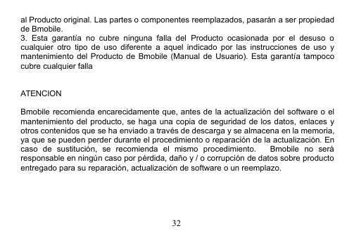 32al Producto original. Las partes o componentes reemplazados, pasarán a ser propiedadde Bmobile.3. Esta garantía no cubre ninguna falla del Producto ocasionada por el desuso ocualquier otro tipo de uso diferente a aquel indicado por las instrucciones de uso ymantenimiento del Producto de Bmobile (Manual de Usuario). Esta garantía tampococubre cualquier fallaATENCIONBmobile recomienda encarecidamente que, antes de la actualización del software o elmantenimiento del producto, se haga una copia de seguridad de los datos, enlaces yotros contenidos que se ha enviado a través de descarga y se almacena en la memoria,ya que se pueden perder durante el procedimiento o reparación de la actualización. Encaso de sustitución, se recomienda el mismo procedimiento. Bmobile no seráresponsable en ningún caso por pérdida, daño y / o corrupción de datos sobre productoentregado para su reparación, actualización de software o un reemplazo.