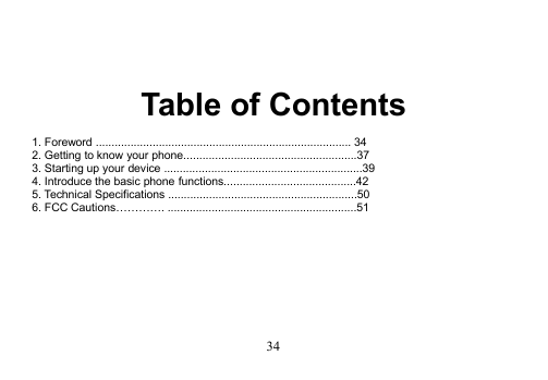 34Table of Contents1. Foreword ................................................................................. 342. Getting to know your phone.......................................................373. Starting up your device ...............................................................394. Introduce the basic phone functions..........................................425. Technical Specifications ............................................................506. FCC Cautions…………. ............................................................51