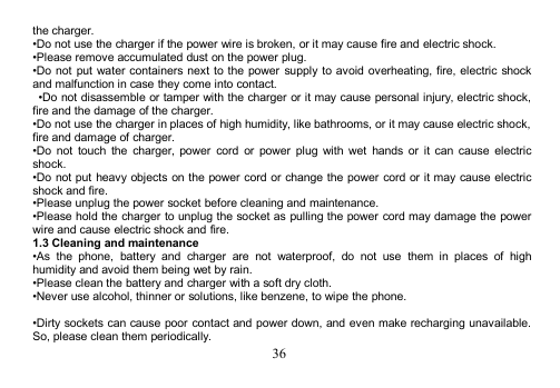 36the charger.•Do not use the charger if the power wire is broken, or it may cause fire and electric shock.•Please remove accumulated dust on the power plug.•Do not put water containers next to the power supply to avoid overheating, fire, electric shockand malfunction in case they come into contact.•Do not disassemble or tamper with the charger or it may cause personal injury, electric shock,fire and the damage of the charger.•Do not use the charger in places of high humidity, like bathrooms, or it may cause electric shock,fire and damage of charger.•Do not touch the charger, power cord or power plug with wet hands or it can cause electricshock.•Do not put heavy objects on the power cord or change the power cord or it may cause electricshock and fire.•Please unplug the power socket before cleaning and maintenance.•Please hold the charger to unplug the socket as pulling the power cord may damage the powerwire and cause electric shock and fire.1.3 Cleaning and maintenance•As the phone, battery and charger are not waterproof, do not use them in places of highhumidity and avoid them being wet by rain.•Please clean the battery and charger with a soft dry cloth.•Never use alcohol, thinner or solutions, like benzene, to wipe the phone.•Dirty sockets can cause poor contact and power down, and even make recharging unavailable.So, please clean them periodically.