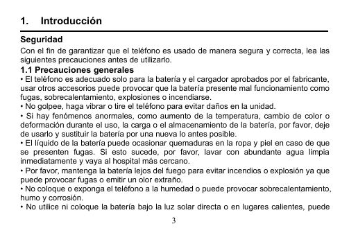 31. IntroducciónSeguridadCon el fin de garantizar que el teléfono es usado de manera segura y correcta, lea lassiguientes precauciones antes de utilizarlo.1.1 Precauciones generales• El teléfono es adecuado solo para la batería y el cargador aprobados por el fabricante,usar otros accesorios puede provocar que la batería presente mal funcionamiento comofugas, sobrecalentamiento, explosiones o incendiarse.• No golpee, haga vibrar o tire el teléfono para evitar daños en la unidad.• Si hay fenómenos anormales, como aumento de la temperatura, cambio de color odeformación durante el uso, la carga o el almacenamiento de la batería, por favor, dejede usarlo y sustituir la batería por una nueva lo antes posible.• El líquido de la batería puede ocasionar quemaduras en la ropa y piel en caso de quese presenten fugas. Si esto sucede, por favor, lavar con abundante agua limpiainmediatamente y vaya al hospital más cercano.• Por favor, mantenga la batería lejos del fuego para evitar incendios o explosión ya quepuede provocar fugas o emitir un olor extraño.• No coloque o exponga el teléfono a la humedad o puede provocar sobrecalentamiento,humo y corrosión.• No utilice ni coloque la batería bajo la luz solar directa o en lugares calientes, puede