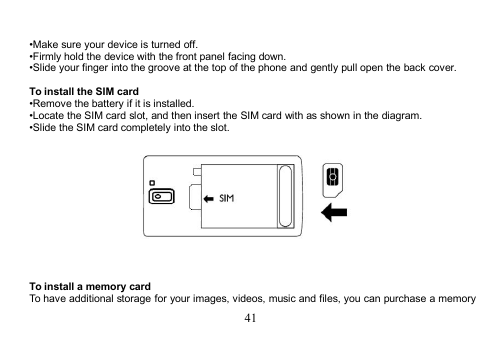 41•Make sure your device is turned off.•Firmly hold the device with the front panel facing down.•Slide your finger into the groove at the top of the phone and gently pull open the back cover.To install the SIM card•Remove the battery if it is installed.•Locate the SIM card slot, and then insert the SIM card with as shown in the diagram.•Slide the SIM card completely into the slot.To install a memory cardTo have additional storage for your images, videos, music and files, you can purchase a memory