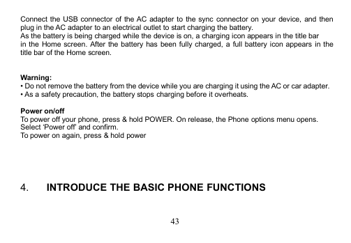 43Connect the USB connector of the AC adapter to the sync connector on your device, and thenplug in the AC adapter to an electrical outlet to start charging the battery.As the battery is being charged while the device is on, a charging icon appears in the title barin the Home screen. After the battery has been fully charged, a full battery icon appears in thetitle bar of the Home screen.Warning:• Do not remove the battery from the device while you are charging it using the AC or car adapter.• As a safety precaution, the battery stops charging before it overheats.Power on/offTo power off your phone, press &amp; hold POWER. On release, the Phone options menu opens.Select ‘Power off’ and confirm.To power on again, press &amp; hold power4. INTRODUCE THE BASIC PHONE FUNCTIONS