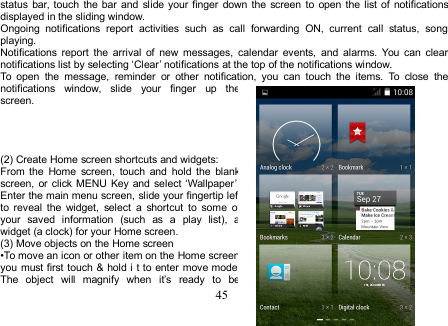 45status bar, touch the bar and slide your finger down the screen to open the list of notificationsdisplayed in the sliding window.Ongoing notifications report activities such as call forwarding ON, current call status, songplaying.Notifications report the arrival of new messages, calendar events, and alarms. You can clearnotifications list by selecting ‘Clear’ notifications at the top of the notifications window.To open the message, reminder or other notification, you can touch the items. To close thenotifications window, slide your finger up thescreen.(2) Create Home screen shortcuts and widgets:From the Home screen, touch and hold the blankscreen, or click MENU Key and select ‘Wallpaper’.Enter the main menu screen, slide your fingertip leftto reveal the widget, select a shortcut to some ofyour saved information (such as a play list), awidget (a clock) for your Home screen.(3) Move objects on the Home screen•To move an icon or other item on the Home screen,you must first touch &amp; hold i t to enter move mode.The object will magnify when it’s ready to be