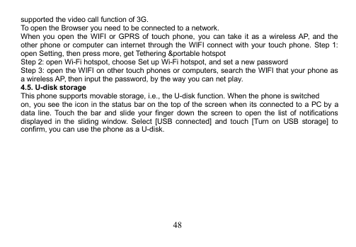 48supported the video call function of 3G.To open the Browser you need to be connected to a network.When you open the WIFI or GPRS of touch phone, you can take it as a wireless AP, and theother phone or computer can internet through the WIFI connect with your touch phone. Step 1:open Setting, then press more, get Tethering &amp;portable hotspotStep 2: open Wi-Fi hotspot, choose Set up Wi-Fi hotspot, and set a new passwordStep 3: open the WIFI on other touch phones or computers, search the WIFI that your phone asa wireless AP, then input the password, by the way you can net play.4.5. U-disk storageThis phone supports movable storage, i.e., the U-disk function. When the phone is switchedon, you see the icon in the status bar on the top of the screen when its connected to a PC by adata line. Touch the bar and slide your finger down the screen to open the list of notificationsdisplayed in the sliding window. Select [USB connected] and touch [Turn on USB storage] toconfirm, you can use the phone as a U-disk.