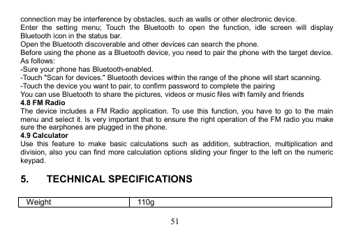 51connection may be interference by obstacles, such as walls or other electronic device.Enter the setting menu; Touch the Bluetooth to open the function, idle screen will displayBluetooth icon in the status bar.Open the Bluetooth discoverable and other devices can search the phone.Before using the phone as a Bluetooth device, you need to pair the phone with the target device.As follows:-Sure your phone has Bluetooth-enabled.-Touch &quot;Scan for devices.&quot; Bluetooth devices within the range of the phone will start scanning.-Touch the device you want to pair, to confirm password to complete the pairingYou can use Bluetooth to share the pictures, videos or music files with family and friends4.8 FM RadioThe device includes a FM Radio application. To use this function, you have to go to the mainmenu and select it. Is very important that to ensure the right operation of the FM radio you makesure the earphones are plugged in the phone.4.9 CalculatorUse this feature to make basic calculations such as addition, subtraction, multiplication anddivision, also you can find more calculation options sliding your finger to the left on the numerickeypad.5. TECHNICAL SPECIFICATIONSWeight110g