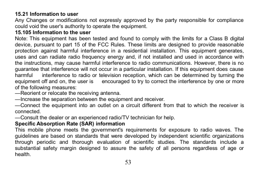 5315.21 Information to userAny Changes or modifications not expressly approved by the party responsible for compliancecould void the user&apos;s authority to operate the equipment.15.105 Information to the userNote: This equipment has been tested and found to comply with the limits for a Class B digitaldevice, pursuant to part 15 of the FCC Rules. These limits are designed to provide reasonableprotection against harmful interference in a residential installation. This equipment generates,uses and can radiate radio frequency energy and, if not installed and used in accordance withthe instructions, may cause harmful interference to radio communications. However, there is noguarantee that interference will not occur in a particular installation. If this equipment does causeharmful interference to radio or television reception, which can be determined by turning theequipment off and on, the user is encouraged to try to correct the interference by one or moreof the following measures:—Reorient or relocate the receiving antenna.—Increase the separation between the equipment and receiver.—Connect the equipment into an outlet on a circuit different from that to which the receiver isconnected.—Consult the dealer or an experienced radio/TV technician for help.Specific Absorption Rate (SAR) informationThis mobile phone meets the government&apos;s requirements for exposure to radio waves. Theguidelines are based on standards that were developed by independent scientific organizationsthrough periodic and thorough evaluation of scientific studies. The standards include asubstantial safety margin designed to assure the safety of all persons regardless of age orhealth.