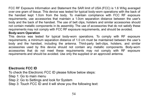 54FCC RF Exposure Information and Statement the SAR limit of USA (FCC) is 1.6 W/kg averagedover one gram of tissue. This device was tested for typical body-worn operations with the back ofthe handset kept 1.0cm from the body. To maintain compliance with FCC RF exposurerequirements, use accessories that maintain a 1.0cm separation distance between the user&apos;sbody and the back of the handset. The use of belt clips, holsters and similar accessories shouldnot contain metallic components in its assembly. The use of accessories that do not satisfy theserequirements may not comply with FCC RF exposure requirements, and should be avoided.Body-worn OperationThis device was tested for typical body-worn operations. To comply with RF exposurerequirements, a minimum separation distance of 1.0 cm must be maintained between the user’sbody and the handset, including the antenna. Third-party belt-clips, holsters, and similaraccessories used by this device should not contain any metallic components. Body-wornaccessories that do not meet these requirements may not comply with RF exposurerequirements and should be avoided. Use only the supplied or an approved antenna.Electronic FCC IDTo check the Electronic FCC ID please follow below steps:Step 1: Go to main menuStep 2: Go to Settings and look for SystemStep 3: Touch FCC ID and it will show you the following text: