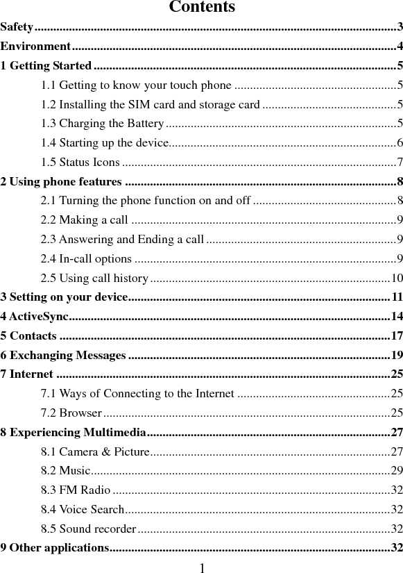   1Contents Safety .................................................................................................................... 3Environment ........................................................................................................ 41 Getting Started ................................................................................................. 51.1 Getting to know your touch phone .................................................... 51.2 Installing the SIM card and storage card ........................................... 51.3 Charging the Battery .......................................................................... 51.4 Starting up the device......................................................................... 61.5 Status Icons ........................................................................................ 72 Using phone features ....................................................................................... 82.1 Turning the phone function on and off .............................................. 82.2 Making a call ..................................................................................... 92.3 Answering and Ending a call ............................................................. 92.4 In-call options .................................................................................... 92.5 Using call history ............................................................................. 103 Setting on your device .................................................................................... 114 ActiveSync ....................................................................................................... 145 Contacts .......................................................................................................... 176 Exchanging Messages .................................................................................... 197 Internet ........................................................................................................... 257.1 Ways of Connecting to the Internet ................................................. 257.2 Browser ............................................................................................ 258 Experiencing Multimedia .............................................................................. 278.1 Camera &amp; Picture ............................................................................. 278.2 Music................................................................................................ 298.3 FM Radio ......................................................................................... 328.4 Voice Search ..................................................................................... 328.5 Sound recorder ................................................................................. 329 Other applications .......................................................................................... 32