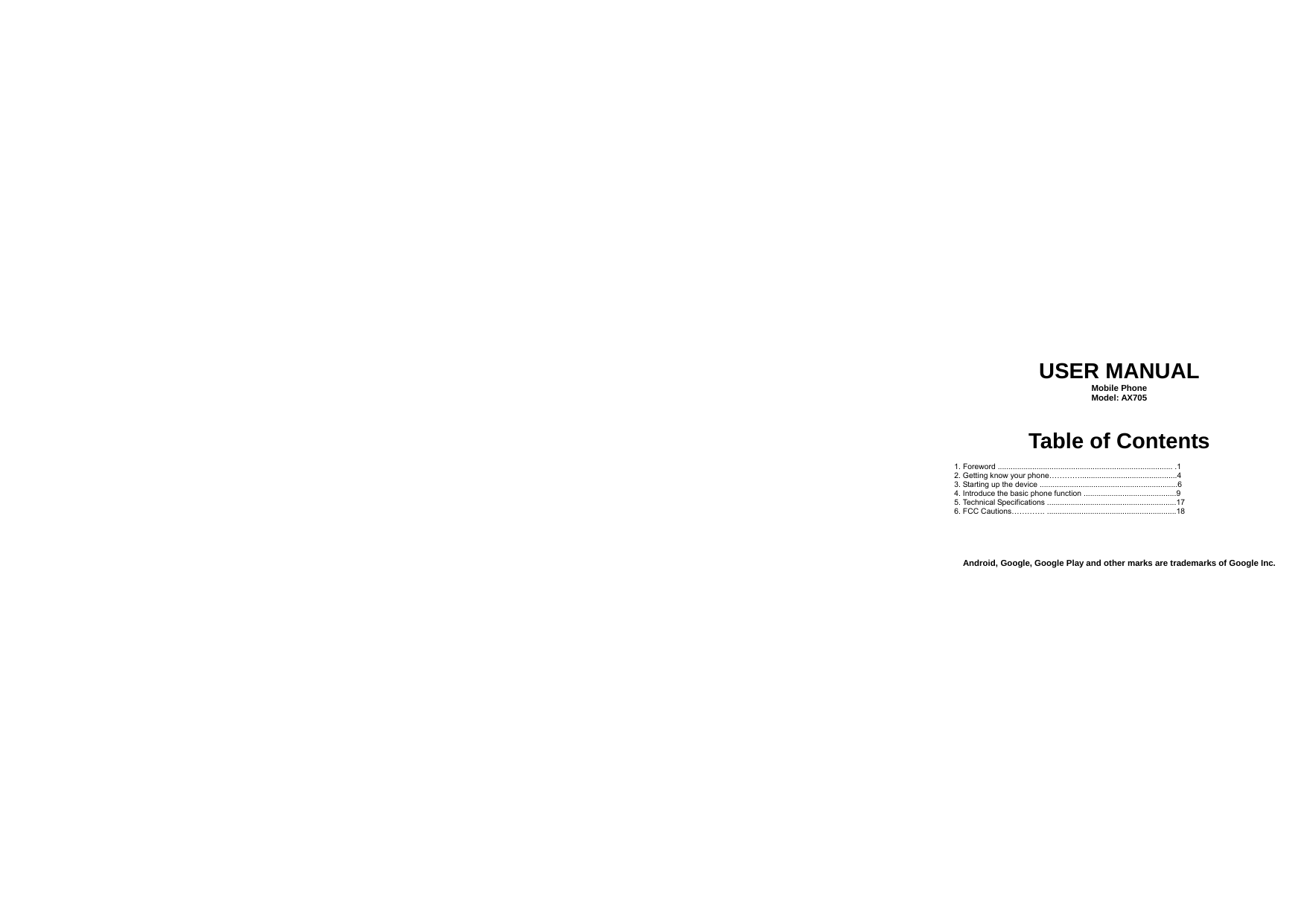   USER MANUAL Mobile Phone Model: AX705  Table of Contents  1. Foreword ................................................................................. .1 2. Getting know your phone………….............................................4 3. Starting up the device ................................................................6 4. Introduce the basic phone function ...........................................9 5. Technical Specifications ............................................................17 6. FCC Cautions…………. ............................................................18     Android, Google, Google Play and other marks are trademarks of Google Inc. 