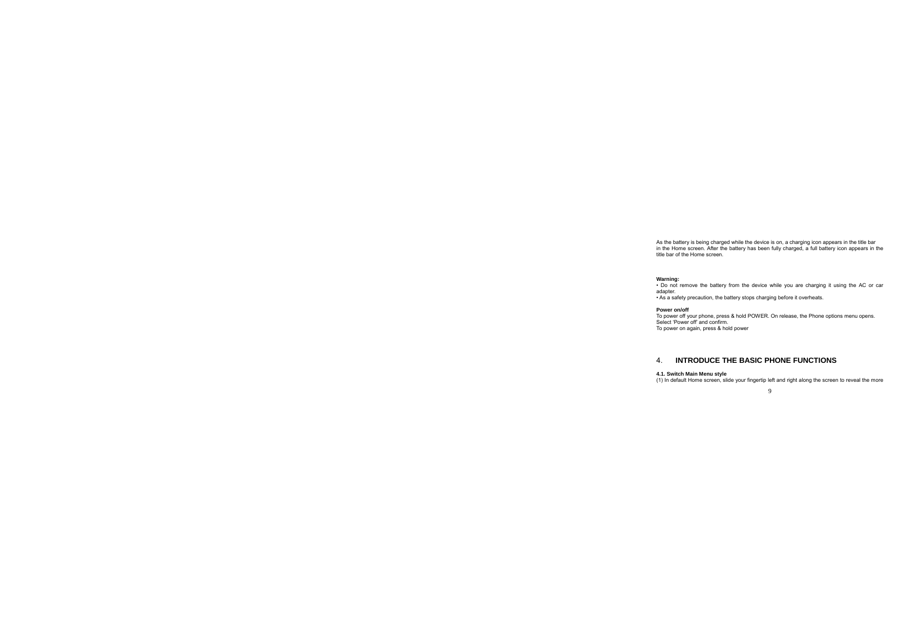  9  As the battery is being charged while the device is on, a charging icon appears in the title bar in the Home screen. After the battery has been fully charged, a full battery icon appears in the title bar of the Home screen.    Warning: • Do not remove the battery from the device while you are charging it using the AC or car adapter. • As a safety precaution, the battery stops charging before it overheats.  Power on/off To power off your phone, press &amp; hold POWER. On release, the Phone options menu opens. Select ‘Power off’ and confirm. To power on again, press &amp; hold power      4.  INTRODUCE THE BASIC PHONE FUNCTIONS  4.1. Switch Main Menu style (1) In default Home screen, slide your fingertip left and right along the screen to reveal the more 