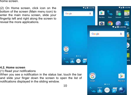  10  home screen.    (2) On Home screen, click icon on the bottom of the screen (Main menu icon) to enter the main menu screen, slide your fingertip left and right along the screen to reveal the more applications.              4.2. Home screen (1) Read your notifications When you see a notification in the status bar, touch the bar and slide your finger down the screen to open the list of notifications displayed in the sliding window. 