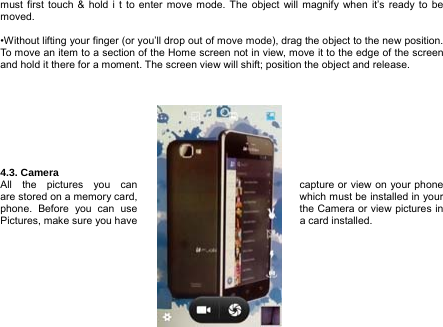  12  must first touch &amp; hold i t to enter move mode. The object will magnify when it’s ready to be moved.  •Without lifting your finger (or you’ll drop out of move mode), drag the object to the new position. To move an item to a section of the Home screen not in view, move it to the edge of the screen and hold it there for a moment. The screen view will shift; position the object and release.         4.3. Camera All the pictures you can  capture or view on your phone are stored on a memory card,  which must be installed in your phone.  Before  you  can  use  the Camera or view pictures in Pictures, make sure you have  a card installed.       