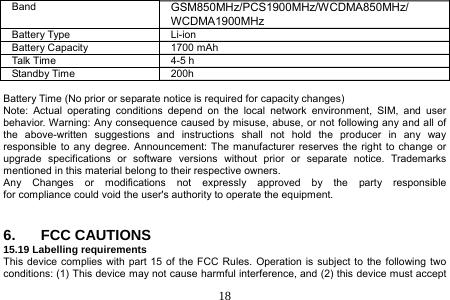  18  Band  GSM850MHz/PCS1900MHz/WCDMA850MHz/ WCDMA1900MHz Battery Type  Li-ion Battery Capacity  1700 mAh Talk Time  4-5 h Standby Time  200h  Battery Time (No prior or separate notice is required for capacity changes) Note: Actual operating conditions depend on the local network environment, SIM, and user behavior. Warning: Any consequence caused by misuse, abuse, or not following any and all of the above-written suggestions and instructions shall not hold the producer in any way responsible to any degree. Announcement: The manufacturer reserves the right to change or upgrade specifications or software versions without prior or separate notice. Trademarks mentioned in this material belong to their respective owners. Any  Changes  or  modifications  not  expressly  approved  by  the  party  responsible  for compliance could void the user&apos;s authority to operate the equipment.   6. FCC CAUTIONS 15.19 Labelling requirements This device complies with part 15 of the FCC Rules. Operation is subject to the following two conditions: (1) This device may not cause harmful interference, and (2) this device must accept 