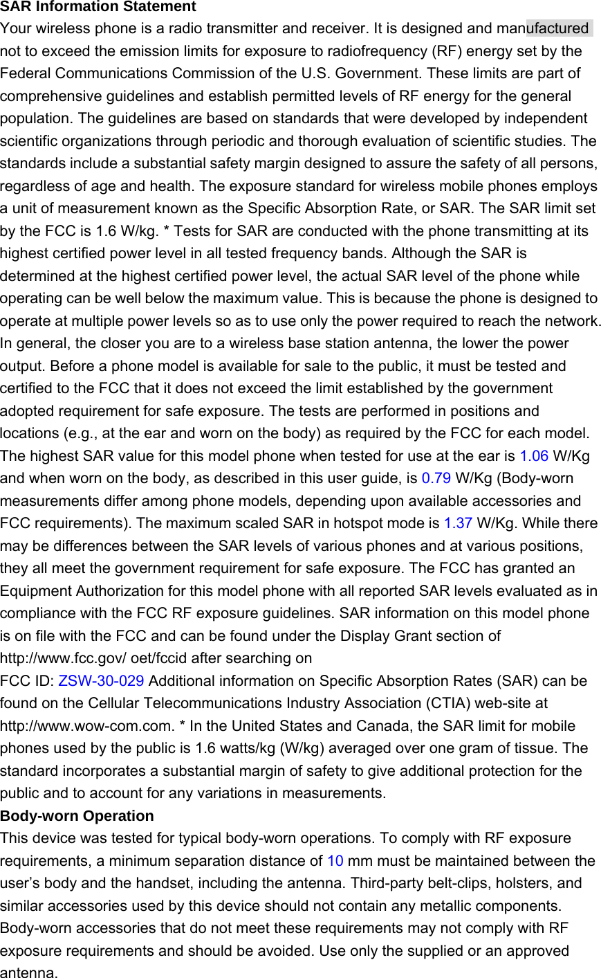 SAR Information Statement   Your wireless phone is a radio transmitter and receiver. It is designed and manufactured not to exceed the emission limits for exposure to radiofrequency (RF) energy set by the Federal Communications Commission of the U.S. Government. These limits are part of comprehensive guidelines and establish permitted levels of RF energy for the general population. The guidelines are based on standards that were developed by independent scientific organizations through periodic and thorough evaluation of scientific studies. The standards include a substantial safety margin designed to assure the safety of all persons, regardless of age and health. The exposure standard for wireless mobile phones employs a unit of measurement known as the Specific Absorption Rate, or SAR. The SAR limit set by the FCC is 1.6 W/kg. * Tests for SAR are conducted with the phone transmitting at its highest certified power level in all tested frequency bands. Although the SAR is determined at the highest certified power level, the actual SAR level of the phone while operating can be well below the maximum value. This is because the phone is designed to operate at multiple power levels so as to use only the power required to reach the network. In general, the closer you are to a wireless base station antenna, the lower the power output. Before a phone model is available for sale to the public, it must be tested and certified to the FCC that it does not exceed the limit established by the government adopted requirement for safe exposure. The tests are performed in positions and locations (e.g., at the ear and worn on the body) as required by the FCC for each model. The highest SAR value for this model phone when tested for use at the ear is 1.06 W/Kg and when worn on the body, as described in this user guide, is 0.79 W/Kg (Body-worn measurements differ among phone models, depending upon available accessories and FCC requirements). The maximum scaled SAR in hotspot mode is 1.37 W/Kg. While there may be differences between the SAR levels of various phones and at various positions, they all meet the government requirement for safe exposure. The FCC has granted an Equipment Authorization for this model phone with all reported SAR levels evaluated as in compliance with the FCC RF exposure guidelines. SAR information on this model phone is on file with the FCC and can be found under the Display Grant section of http://www.fcc.gov/ oet/fccid after searching on   FCC ID: ZSW-30-029 Additional information on Specific Absorption Rates (SAR) can be found on the Cellular Telecommunications Industry Association (CTIA) web-site at http://www.wow-com.com. * In the United States and Canada, the SAR limit for mobile phones used by the public is 1.6 watts/kg (W/kg) averaged over one gram of tissue. The standard incorporates a substantial margin of safety to give additional protection for the public and to account for any variations in measurements. Body-worn Operation   This device was tested for typical body-worn operations. To comply with RF exposure requirements, a minimum separation distance of 10 mm must be maintained between the user’s body and the handset, including the antenna. Third-party belt-clips, holsters, and similar accessories used by this device should not contain any metallic components. Body-worn accessories that do not meet these requirements may not comply with RF exposure requirements and should be avoided. Use only the supplied or an approved antenna. 