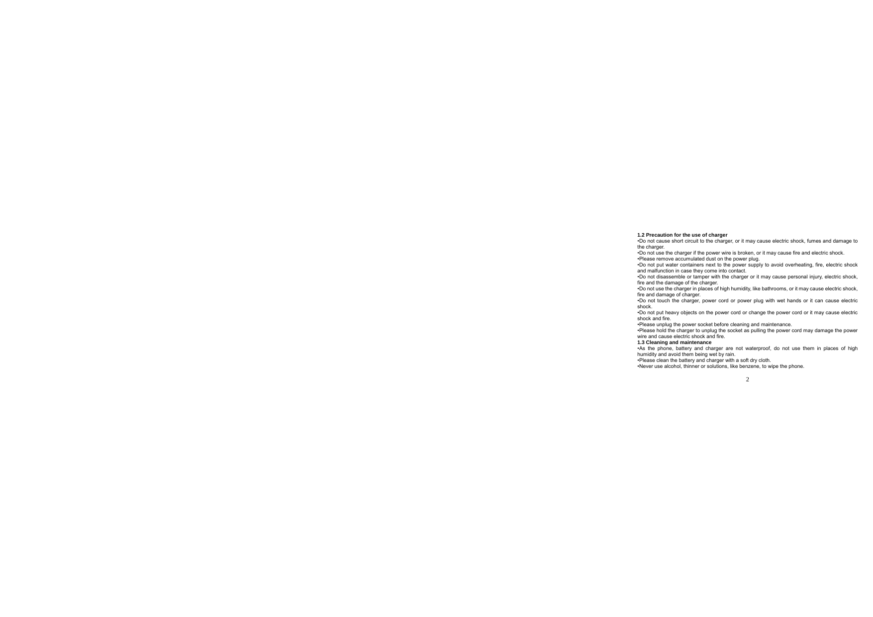  2  1.2 Precaution for the use of charger •Do not cause short circuit to the charger, or it may cause electric shock, fumes and damage to the charger. •Do not use the charger if the power wire is broken, or it may cause fire and electric shock. •Please remove accumulated dust on the power plug. •Do not put water containers next to the power supply to avoid overheating, fire, electric shock and malfunction in case they come into contact. •Do not disassemble or tamper with the charger or it may cause personal injury, electric shock, fire and the damage of the charger. •Do not use the charger in places of high humidity, like bathrooms, or it may cause electric shock, fire and damage of charger. •Do not touch the charger, power cord or power plug with wet hands or it can cause electric shock. •Do not put heavy objects on the power cord or change the power cord or it may cause electric shock and fire. •Please unplug the power socket before cleaning and maintenance. •Please hold the charger to unplug the socket as pulling the power cord may damage the power wire and cause electric shock and fire. 1.3 Cleaning and maintenance •As the phone, battery and charger are not waterproof, do not use them in places of high humidity and avoid them being wet by rain. •Please clean the battery and charger with a soft dry cloth. •Never use alcohol, thinner or solutions, like benzene, to wipe the phone.   