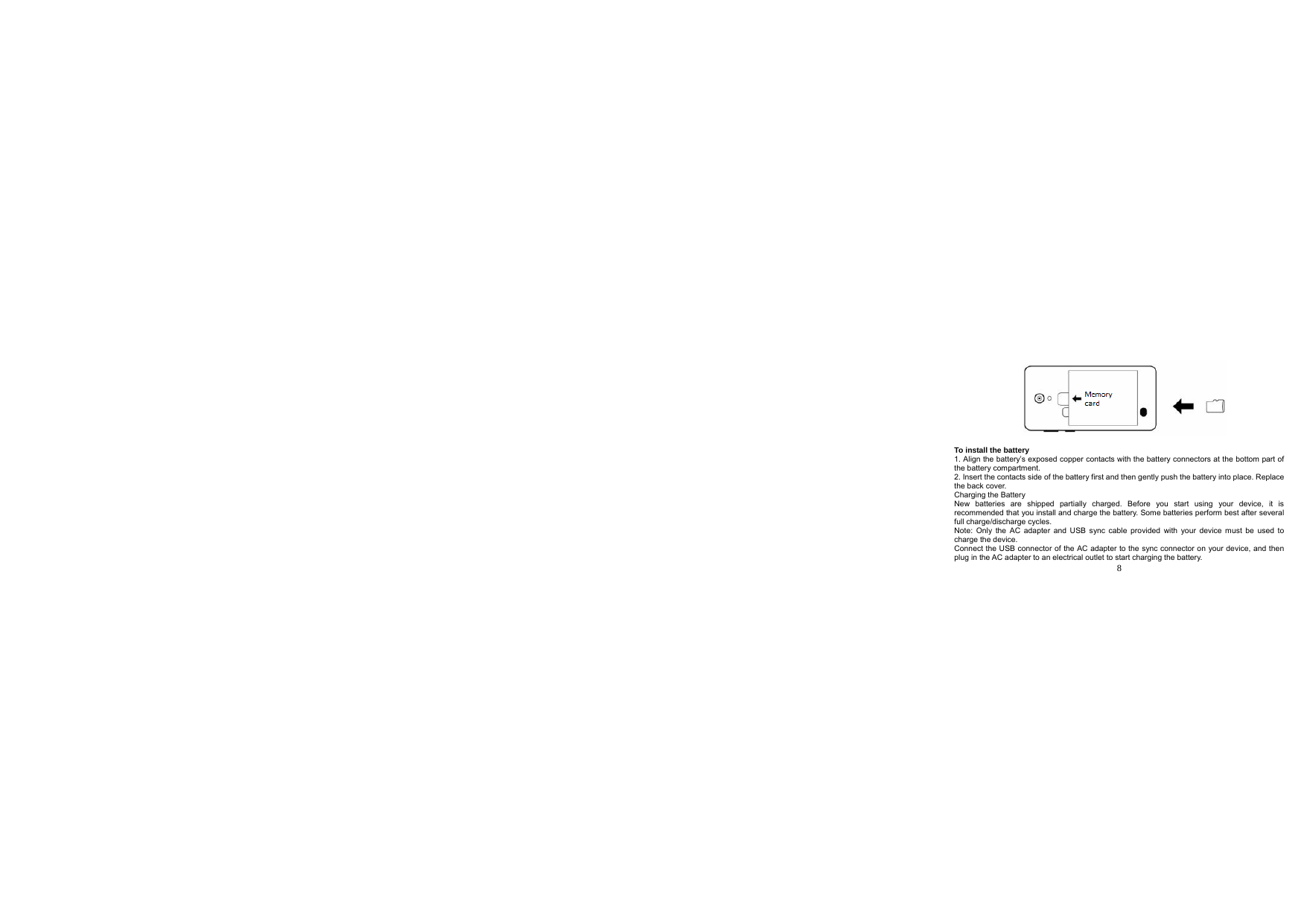  8              To install the battery 1. Align the battery’s exposed copper contacts with the battery connectors at the bottom part of the battery compartment. 2. Insert the contacts side of the battery first and then gently push the battery into place. Replace the back cover. Charging the Battery New batteries are shipped partially charged. Before you start using your device, it is recommended that you install and charge the battery. Some batteries perform best after several full charge/discharge cycles. Note: Only the AC adapter and USB sync cable provided with your device must be used to charge the device. Connect the USB connector of the AC adapter to the sync connector on your device, and then plug in the AC adapter to an electrical outlet to start charging the battery. 