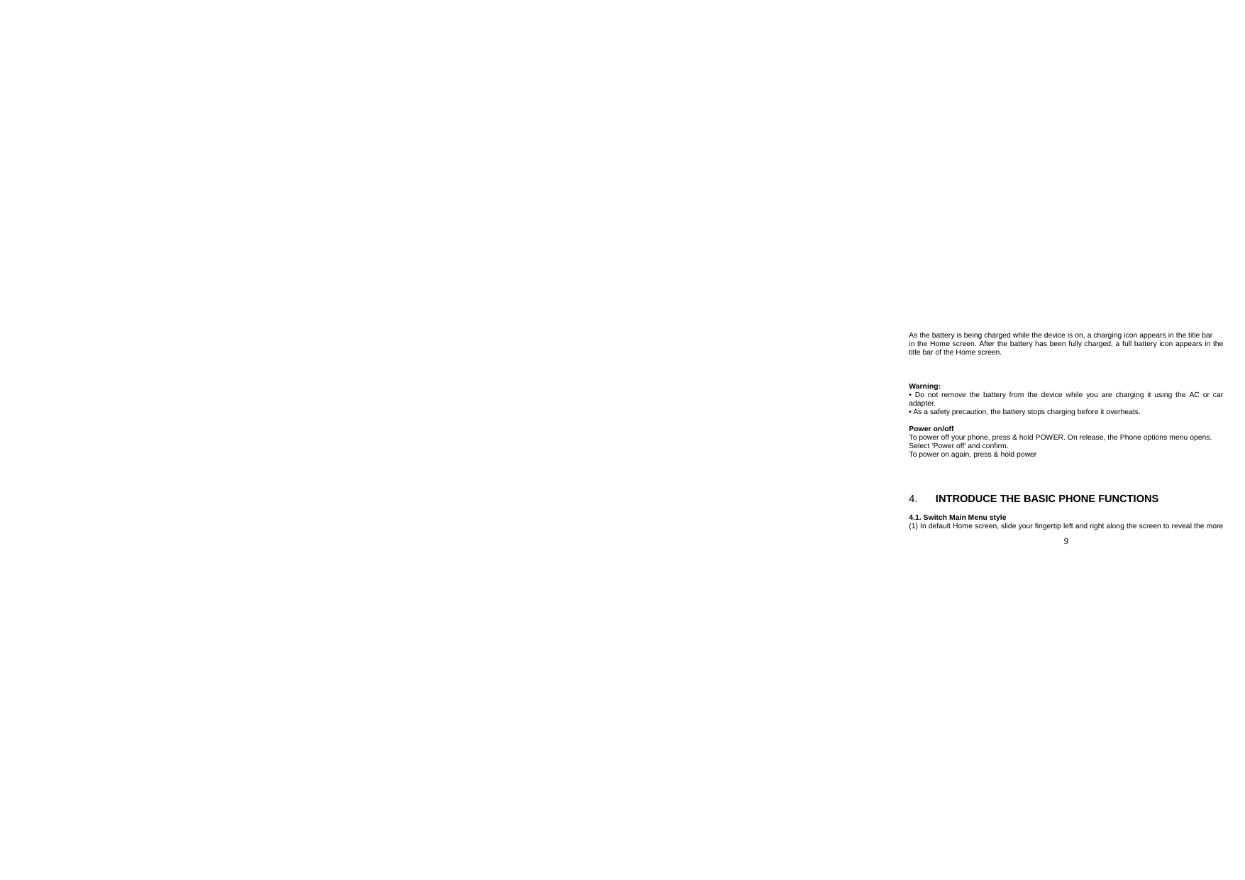  9  As the battery is being charged while the device is on, a charging icon appears in the title bar in the Home screen. After the battery has been fully charged, a full battery icon appears in the title bar of the Home screen.    Warning: • Do not remove the battery from the device while you are charging it using the AC or car adapter. • As a safety precaution, the battery stops charging before it overheats.  Power on/off To power off your phone, press &amp; hold POWER. On release, the Phone options menu opens. Select ‘Power off’ and confirm. To power on again, press &amp; hold power      4.  INTRODUCE THE BASIC PHONE FUNCTIONS  4.1. Switch Main Menu style (1) In default Home screen, slide your fingertip left and right along the screen to reveal the more 