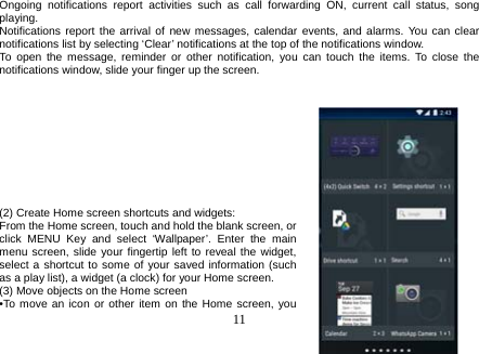  11  Ongoing notifications report activities such as call forwarding ON, current call status, song playing. Notifications report the arrival of new messages, calendar events, and alarms. You can clear notifications list by selecting ‘Clear’ notifications at the top of the notifications window. To open the message, reminder or other notification, you can touch the items. To close the notifications window, slide your finger up the screen.           (2) Create Home screen shortcuts and widgets: From the Home screen, touch and hold the blank screen, or click MENU Key and select ‘Wallpaper’. Enter the main menu screen, slide your fingertip left to reveal the widget, select a shortcut to some of your saved information (such as a play list), a widget (a clock) for your Home screen. (3) Move objects on the Home screen •To move an icon or other item on the Home screen, you 