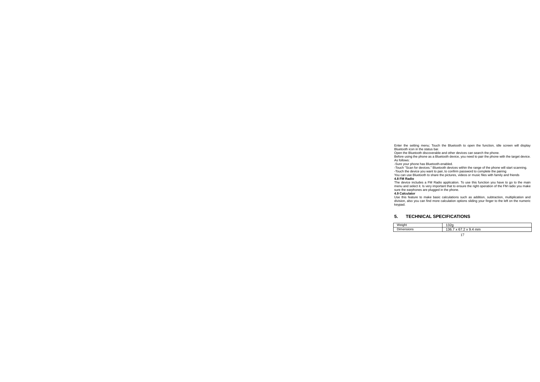  17  Enter the setting menu; Touch the Bluetooth to open the function, idle screen will display Bluetooth icon in the status bar. Open the Bluetooth discoverable and other devices can search the phone. Before using the phone as a Bluetooth device, you need to pair the phone with the target device. As follows: -Sure your phone has Bluetooth-enabled. -Touch &quot;Scan for devices.&quot; Bluetooth devices within the range of the phone will start scanning. -Touch the device you want to pair, to confirm password to complete the pairing You can use Bluetooth to share the pictures, videos or music files with family and friends 4.8 FM Radio The device includes a FM Radio application. To use this function you have to go to the main menu and select it. Is very important that to ensure the right operation of the FM radio you make sure the earphones are plugged in the phone. 4.9 Calculator Use this feature to make basic calculations such as addition, subtraction, multiplication and division, also you can find more calculation options sliding your finger to the left on the numeric keypad.   5. TECHNICAL SPECIFICATIONS  Weight  132g Dimensions  136.7 x 67.2 x 9.4 mm 