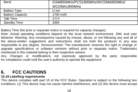  18  Band  GSM850MHz/PCS1900MHz/WCDMA850MHz/ WCDMA1900MHz Battery Type  Li-ion Battery Capacity  1700 mAh Talk Time  4-5 h Standby Time  200h  Battery Time (No prior or separate notice is required for capacity changes) Note: Actual operating conditions depend on the local network environment, SIM, and user behavior. Warning: Any consequence caused by misuse, abuse, or not following any and all of the above-written suggestions and instructions shall not hold the producer in any way responsible to any degree. Announcement: The manufacturer reserves the right to change or upgrade specifications or software versions without prior or separate notice. Trademarks mentioned in this material belong to their respective owners. Any  Changes  or  modifications  not  expressly  approved  by  the  party  responsible  for compliance could void the user&apos;s authority to operate the equipment.   6. FCC CAUTIONS 15.19 Labelling requirements This device complies with part 15 of the FCC Rules. Operation is subject to the following two conditions: (1) This device may not cause harmful interference, and (2) this device must accept 