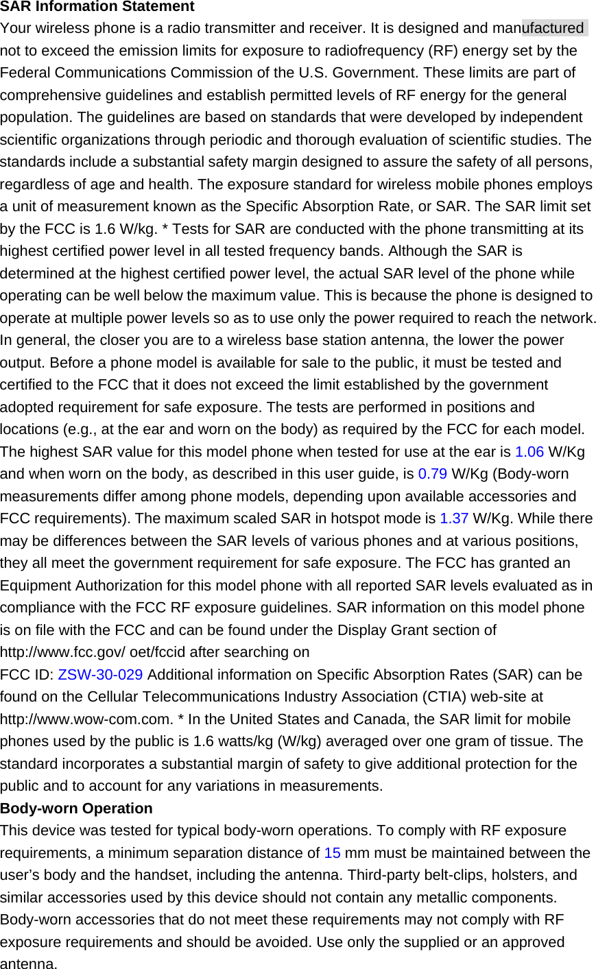 SAR Information Statement   Your wireless phone is a radio transmitter and receiver. It is designed and manufactured not to exceed the emission limits for exposure to radiofrequency (RF) energy set by the Federal Communications Commission of the U.S. Government. These limits are part of comprehensive guidelines and establish permitted levels of RF energy for the general population. The guidelines are based on standards that were developed by independent scientific organizations through periodic and thorough evaluation of scientific studies. The standards include a substantial safety margin designed to assure the safety of all persons, regardless of age and health. The exposure standard for wireless mobile phones employs a unit of measurement known as the Specific Absorption Rate, or SAR. The SAR limit set by the FCC is 1.6 W/kg. * Tests for SAR are conducted with the phone transmitting at its highest certified power level in all tested frequency bands. Although the SAR is determined at the highest certified power level, the actual SAR level of the phone while operating can be well below the maximum value. This is because the phone is designed to operate at multiple power levels so as to use only the power required to reach the network. In general, the closer you are to a wireless base station antenna, the lower the power output. Before a phone model is available for sale to the public, it must be tested and certified to the FCC that it does not exceed the limit established by the government adopted requirement for safe exposure. The tests are performed in positions and locations (e.g., at the ear and worn on the body) as required by the FCC for each model. The highest SAR value for this model phone when tested for use at the ear is 1.06 W/Kg and when worn on the body, as described in this user guide, is 0.79 W/Kg (Body-worn measurements differ among phone models, depending upon available accessories and FCC requirements). The maximum scaled SAR in hotspot mode is 1.37 W/Kg. While there may be differences between the SAR levels of various phones and at various positions, they all meet the government requirement for safe exposure. The FCC has granted an Equipment Authorization for this model phone with all reported SAR levels evaluated as in compliance with the FCC RF exposure guidelines. SAR information on this model phone is on file with the FCC and can be found under the Display Grant section of http://www.fcc.gov/ oet/fccid after searching on   FCC ID: ZSW-30-029 Additional information on Specific Absorption Rates (SAR) can be found on the Cellular Telecommunications Industry Association (CTIA) web-site at http://www.wow-com.com. * In the United States and Canada, the SAR limit for mobile phones used by the public is 1.6 watts/kg (W/kg) averaged over one gram of tissue. The standard incorporates a substantial margin of safety to give additional protection for the public and to account for any variations in measurements. Body-worn Operation   This device was tested for typical body-worn operations. To comply with RF exposure requirements, a minimum separation distance of 15 mm must be maintained between the user’s body and the handset, including the antenna. Third-party belt-clips, holsters, and similar accessories used by this device should not contain any metallic components. Body-worn accessories that do not meet these requirements may not comply with RF exposure requirements and should be avoided. Use only the supplied or an approved antenna. 