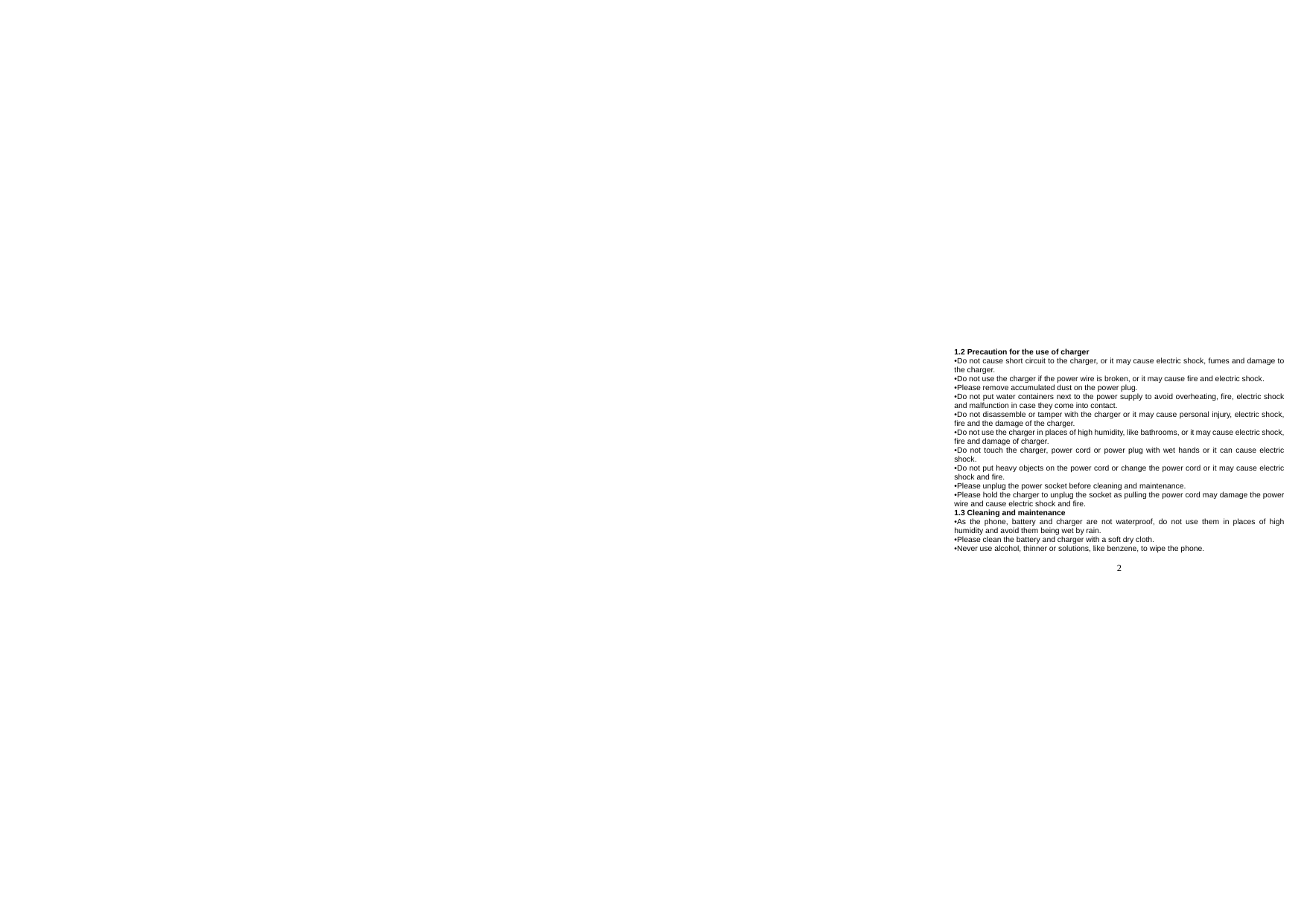  2  1.2 Precaution for the use of charger •Do not cause short circuit to the charger, or it may cause electric shock, fumes and damage to the charger. •Do not use the charger if the power wire is broken, or it may cause fire and electric shock. •Please remove accumulated dust on the power plug. •Do not put water containers next to the power supply to avoid overheating, fire, electric shock and malfunction in case they come into contact. •Do not disassemble or tamper with the charger or it may cause personal injury, electric shock, fire and the damage of the charger. •Do not use the charger in places of high humidity, like bathrooms, or it may cause electric shock, fire and damage of charger. •Do not touch the charger, power cord or power plug with wet hands or it can cause electric shock. •Do not put heavy objects on the power cord or change the power cord or it may cause electric shock and fire. •Please unplug the power socket before cleaning and maintenance. •Please hold the charger to unplug the socket as pulling the power cord may damage the power wire and cause electric shock and fire. 1.3 Cleaning and maintenance •As the phone, battery and charger are not waterproof, do not use them in places of high humidity and avoid them being wet by rain. •Please clean the battery and charger with a soft dry cloth. •Never use alcohol, thinner or solutions, like benzene, to wipe the phone.   