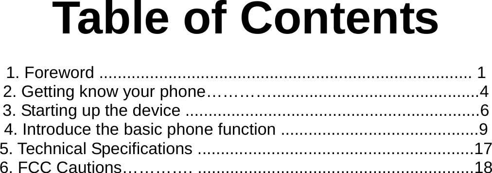   Table of Contents  1. Foreword ................................................................................. 1 2. Getting know your phone………….............................................4 3. Starting up the device ................................................................6 4. Introduce the basic phone function ...........................................9 5. Technical Specifications ............................................................17 6. FCC Cautions…………. ............................................................18           