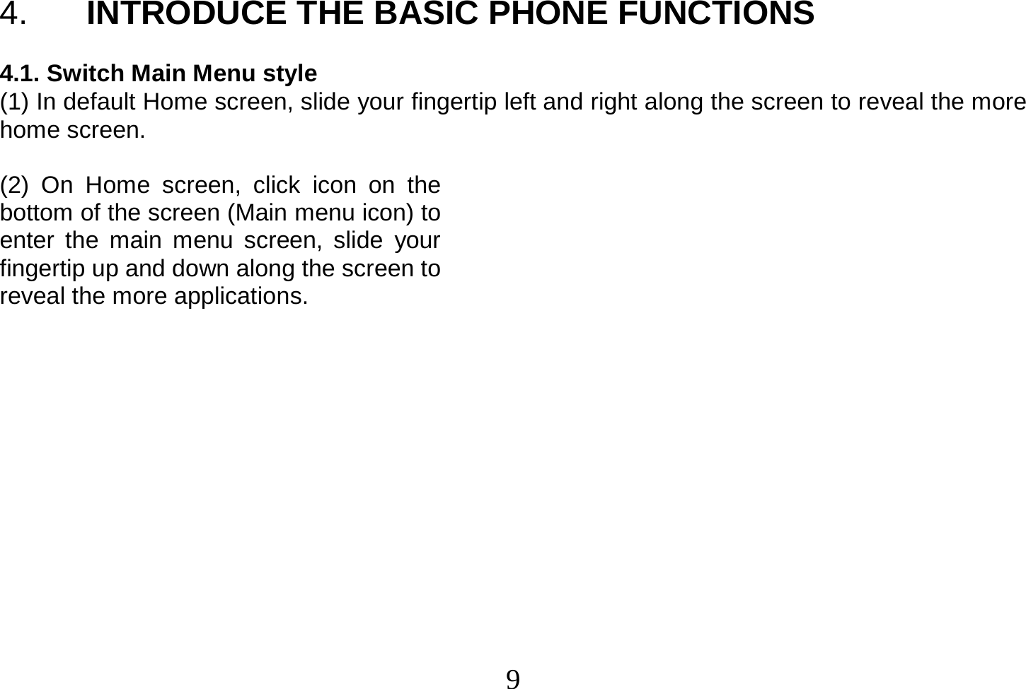  9  4.  INTRODUCE THE BASIC PHONE FUNCTIONS  4.1. Switch Main Menu style (1) In default Home screen, slide your fingertip left and right along the screen to reveal the more home screen.    (2) On Home screen, click icon on the bottom of the screen (Main menu icon) to enter the main menu screen, slide your fingertip up and down along the screen to reveal the more applications.              