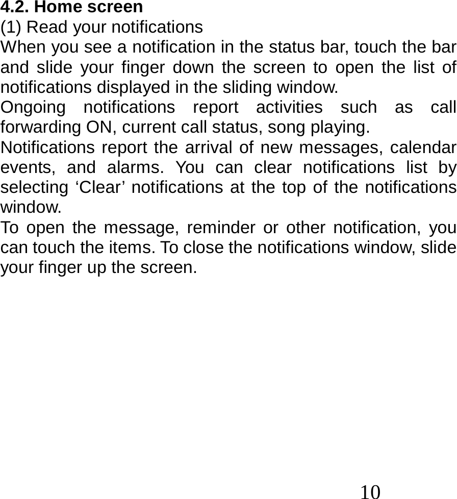  10  4.2. Home screen (1) Read your notifications When you see a notification in the status bar, touch the bar and slide your finger down the screen to open the list of notifications displayed in the sliding window. Ongoing notifications report activities such as call forwarding ON, current call status, song playing. Notifications report the arrival of new messages, calendar events, and alarms. You can clear notifications list by selecting ‘Clear’ notifications at the top of the notifications window. To open the message, reminder or other notification, you can touch the items. To close the notifications window, slide your finger up the screen.           