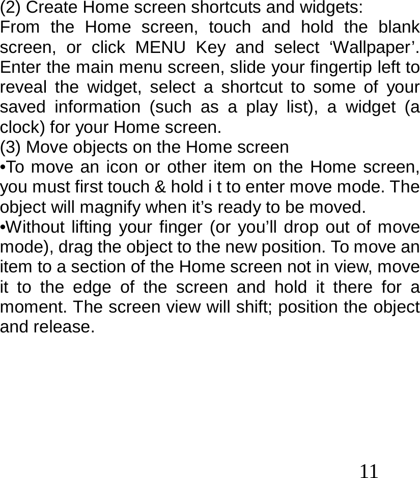  11   (2) Create Home screen shortcuts and widgets: From the Home screen, touch and hold the blank screen, or click MENU Key and select ‘Wallpaper’. Enter the main menu screen, slide your fingertip left to reveal the widget, select a shortcut to some of your saved information (such as a play list), a widget (a clock) for your Home screen. (3) Move objects on the Home screen •To move an icon or other item on the Home screen, you must first touch &amp; hold i t to enter move mode. The object will magnify when it’s ready to be moved. •Without lifting your finger (or you’ll drop out of move mode), drag the object to the new position. To move an item to a section of the Home screen not in view, move it to the edge of the screen and hold it there for a moment. The screen view will shift; position the object and release.       