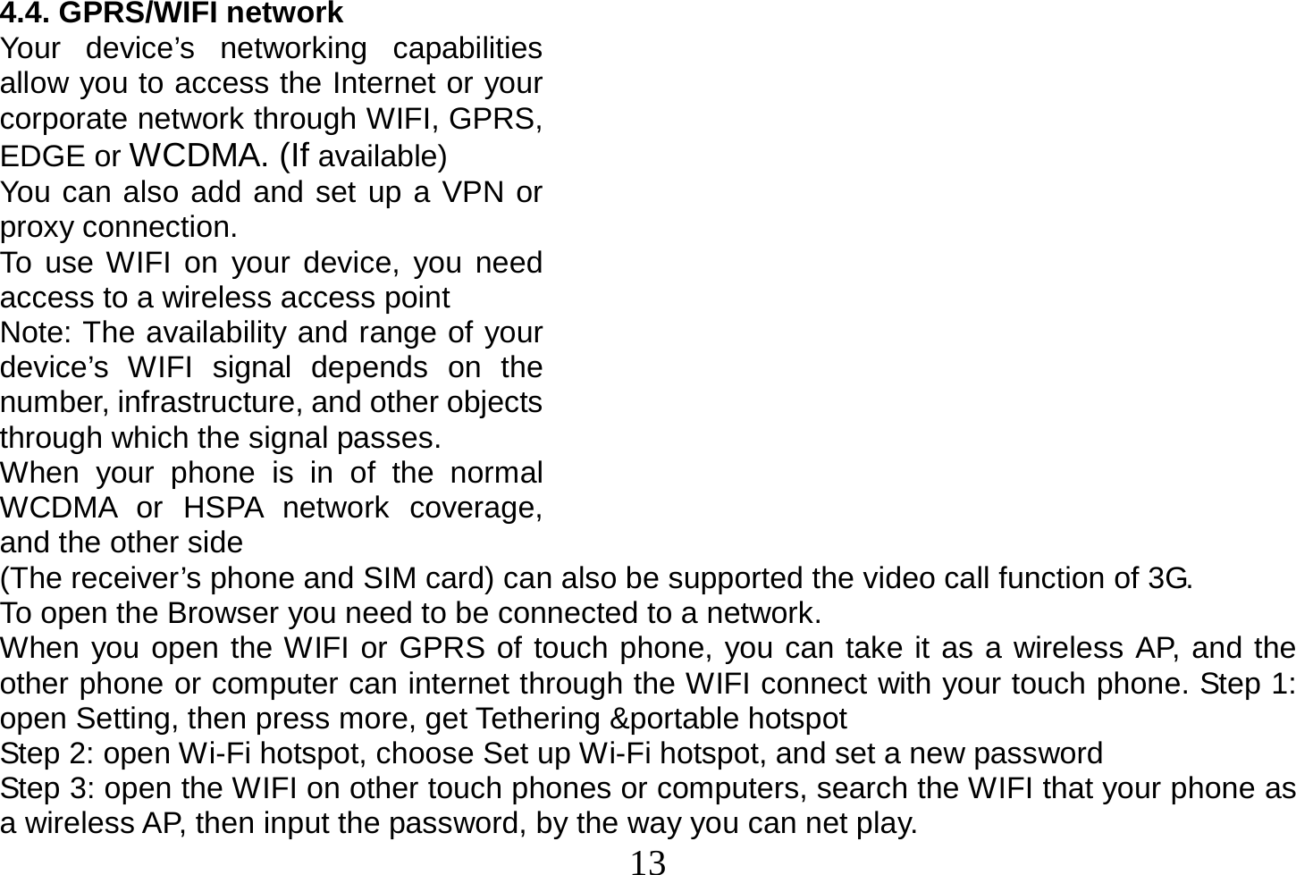  13  4.4. GPRS/WIFI network Your device’s networking capabilities allow you to access the Internet or your corporate network through WIFI, GPRS, EDGE or WCDMA. (If available) You can also add and set up a VPN or proxy connection. To use WIFI on your device, you need access to a wireless access point Note: The availability and range of your device’s WIFI signal depends on the number, infrastructure, and other objects through which the signal passes. When your phone is in of the normal WCDMA or HSPA network coverage, and the other side (The receiver’s phone and SIM card) can also be supported the video call function of 3G. To open the Browser you need to be connected to a network. When you open the WIFI or GPRS of touch phone, you can take it as a wireless AP, and the other phone or computer can internet through the WIFI connect with your touch phone. Step 1: open Setting, then press more, get Tethering &amp;portable hotspot Step 2: open Wi-Fi hotspot, choose Set up Wi-Fi hotspot, and set a new password Step 3: open the WIFI on other touch phones or computers, search the WIFI that your phone as a wireless AP, then input the password, by the way you can net play. 