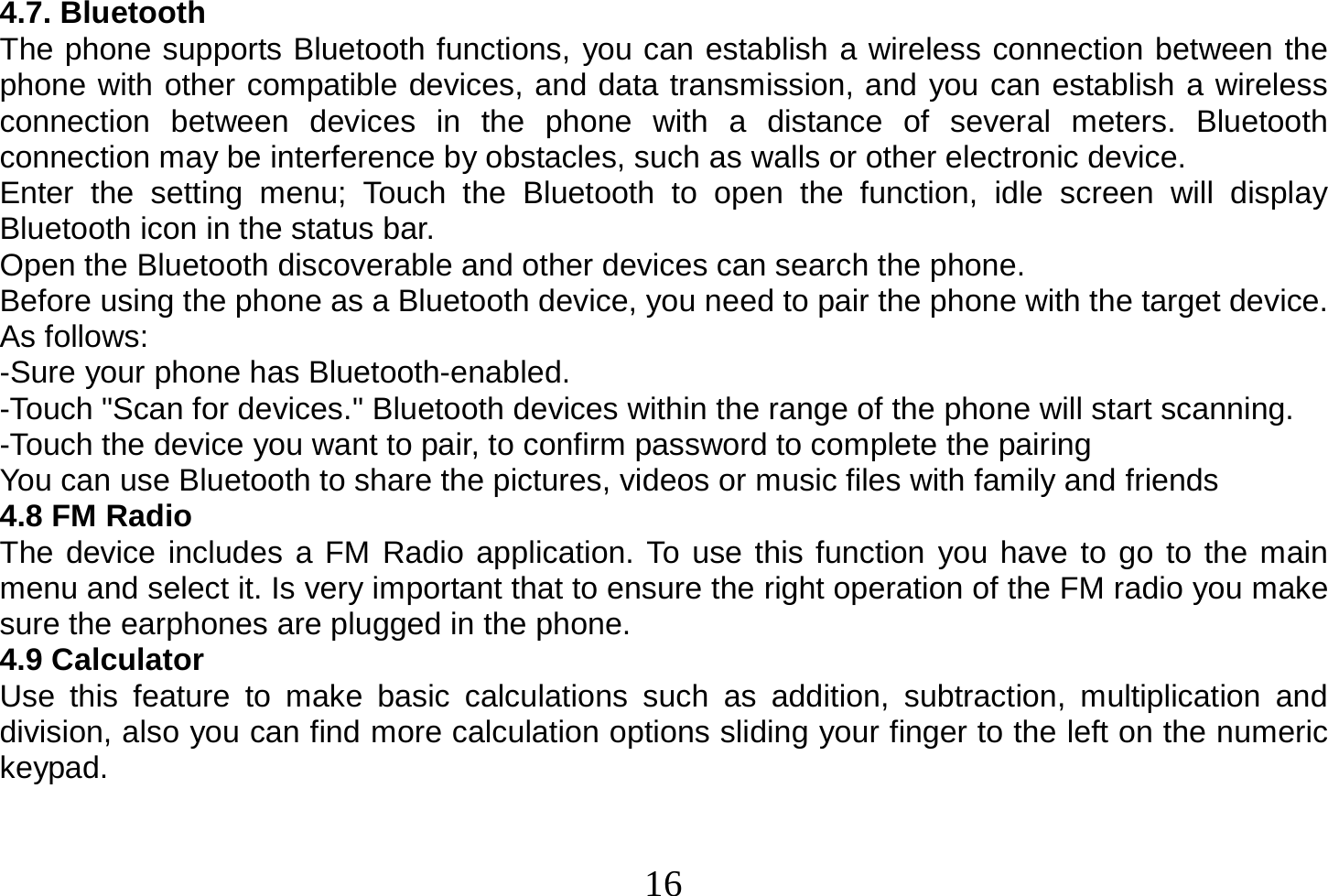  16  4.7. Bluetooth The phone supports Bluetooth functions, you can establish a wireless connection between the phone with other compatible devices, and data transmission, and you can establish a wireless connection between devices in the phone with a distance of several meters. Bluetooth connection may be interference by obstacles, such as walls or other electronic device. Enter the setting menu; Touch the Bluetooth to open the function, idle screen will display Bluetooth icon in the status bar. Open the Bluetooth discoverable and other devices can search the phone. Before using the phone as a Bluetooth device, you need to pair the phone with the target device. As follows: -Sure your phone has Bluetooth-enabled. -Touch &quot;Scan for devices.&quot; Bluetooth devices within the range of the phone will start scanning. -Touch the device you want to pair, to confirm password to complete the pairing You can use Bluetooth to share the pictures, videos or music files with family and friends 4.8 FM Radio The device includes a FM Radio application. To use this function you have to go to the main menu and select it. Is very important that to ensure the right operation of the FM radio you make sure the earphones are plugged in the phone. 4.9 Calculator Use this feature to make basic calculations such as addition, subtraction, multiplication and division, also you can find more calculation options sliding your finger to the left on the numeric keypad.   