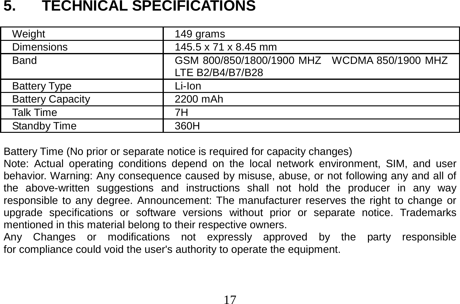  17  5. TECHNICAL SPECIFICATIONS  Weight 149 grams Dimensions  145.5 x 71 x 8.45 mm Band  GSM 800/850/1800/1900 MHZ  WCDMA 850/1900 MHZ LTE B2/B4/B7/B28 Battery Type  Li-Ion Battery Capacity  2200 mAh   Talk Time  7H Standby Time  360H  Battery Time (No prior or separate notice is required for capacity changes) Note: Actual operating conditions depend on the local network environment, SIM, and user behavior. Warning: Any consequence caused by misuse, abuse, or not following any and all of the above-written suggestions and instructions shall not hold the producer in any way responsible to any degree. Announcement: The manufacturer reserves the right to change or upgrade specifications or software versions without prior or separate notice. Trademarks mentioned in this material belong to their respective owners. Any  Changes  or  modifications  not  expressly  approved  by  the  party  responsible  for compliance could void the user&apos;s authority to operate the equipment.   