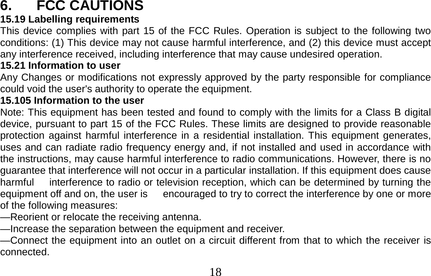  18   6. FCC CAUTIONS 15.19 Labelling requirements This device complies with part 15 of the FCC Rules. Operation is subject to the following two conditions: (1) This device may not cause harmful interference, and (2) this device must accept any interference received, including interference that may cause undesired operation. 15.21 Information to user Any Changes or modifications not expressly approved by the party responsible for compliance could void the user&apos;s authority to operate the equipment. 15.105 Information to the user Note: This equipment has been tested and found to comply with the limits for a Class B digital device, pursuant to part 15 of the FCC Rules. These limits are designed to provide reasonable protection against harmful interference in a residential installation. This equipment generates, uses and can radiate radio frequency energy and, if not installed and used in accordance with the instructions, may cause harmful interference to radio communications. However, there is no guarantee that interference will not occur in a particular installation. If this equipment does cause harmful      interference to radio or television reception, which can be determined by turning the equipment off and on, the user is      encouraged to try to correct the interference by one or more of the following measures: —Reorient or relocate the receiving antenna. —Increase the separation between the equipment and receiver. —Connect the equipment into an outlet on a circuit different from that to which the receiver is connected. 