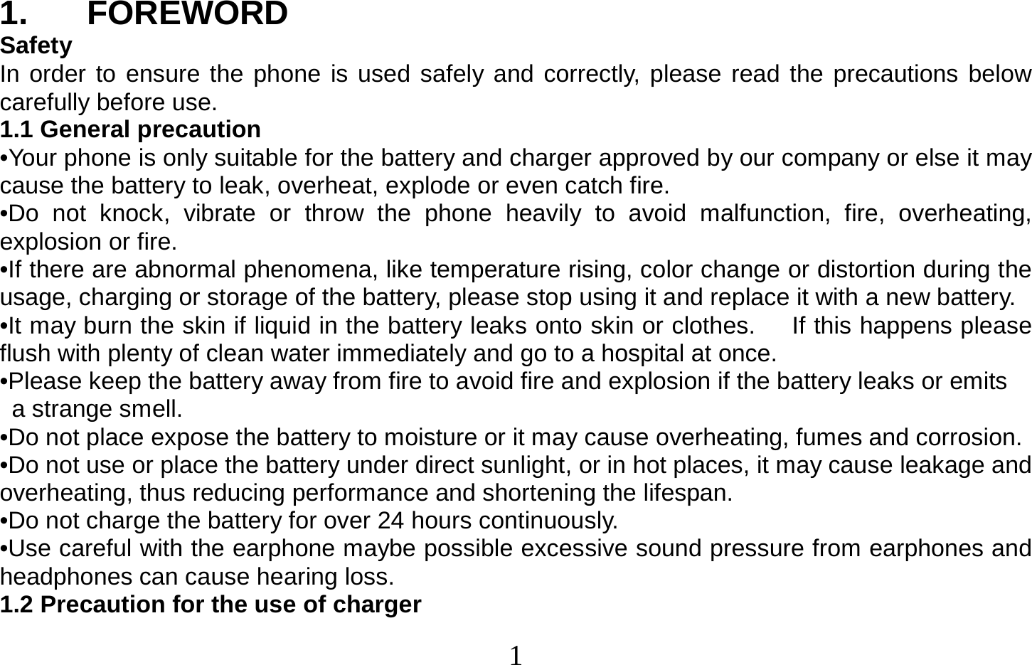  1   1. FOREWORD Safety In order to ensure the phone is used safely and correctly, please read the precautions below carefully before use. 1.1 General precaution •Your phone is only suitable for the battery and charger approved by our company or else it may cause the battery to leak, overheat, explode or even catch fire. •Do not knock, vibrate or throw the phone heavily to avoid malfunction, fire, overheating, explosion or fire. •If there are abnormal phenomena, like temperature rising, color change or distortion during the usage, charging or storage of the battery, please stop using it and replace it with a new battery. •It may burn the skin if liquid in the battery leaks onto skin or clothes.      If this happens please flush with plenty of clean water immediately and go to a hospital at once. •Please keep the battery away from fire to avoid fire and explosion if the battery leaks or emits   a strange smell. •Do not place expose the battery to moisture or it may cause overheating, fumes and corrosion. •Do not use or place the battery under direct sunlight, or in hot places, it may cause leakage and overheating, thus reducing performance and shortening the lifespan. •Do not charge the battery for over 24 hours continuously. •Use careful with the earphone maybe possible excessive sound pressure from earphones and headphones can cause hearing loss. 1.2 Precaution for the use of charger 