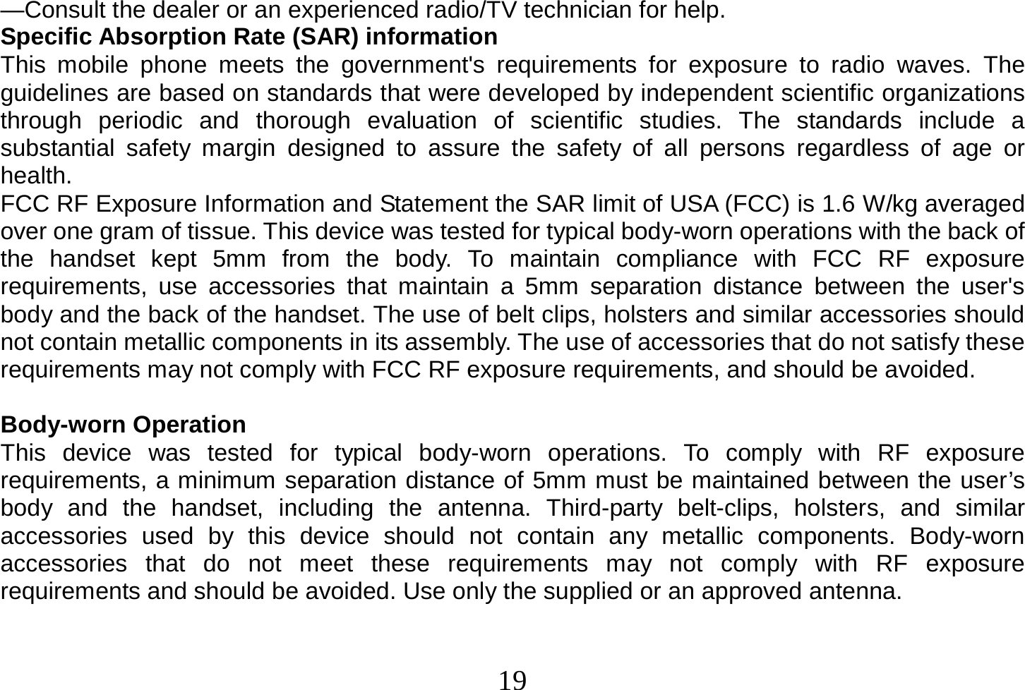  19  —Consult the dealer or an experienced radio/TV technician for help. Specific Absorption Rate (SAR) information This mobile phone meets the government&apos;s requirements for exposure to radio waves. The guidelines are based on standards that were developed by independent scientific organizations through periodic and thorough evaluation of scientific studies. The standards include a substantial safety margin designed to assure the safety of all persons regardless of age or health. FCC RF Exposure Information and Statement the SAR limit of USA (FCC) is 1.6 W/kg averaged over one gram of tissue. This device was tested for typical body-worn operations with the back of the handset kept 5mm from the body. To maintain compliance with FCC RF exposure requirements, use accessories that maintain a 5mm separation distance between the user&apos;s body and the back of the handset. The use of belt clips, holsters and similar accessories should not contain metallic components in its assembly. The use of accessories that do not satisfy these requirements may not comply with FCC RF exposure requirements, and should be avoided.  Body-worn Operation This device was tested for typical body-worn operations. To comply with RF exposure requirements, a minimum separation distance of 5mm must be maintained between the user’s body and the handset, including the antenna. Third-party belt-clips, holsters, and similar accessories used by this device should not contain any metallic components. Body-worn accessories that do not meet these requirements may not comply with RF exposure requirements and should be avoided. Use only the supplied or an approved antenna.   