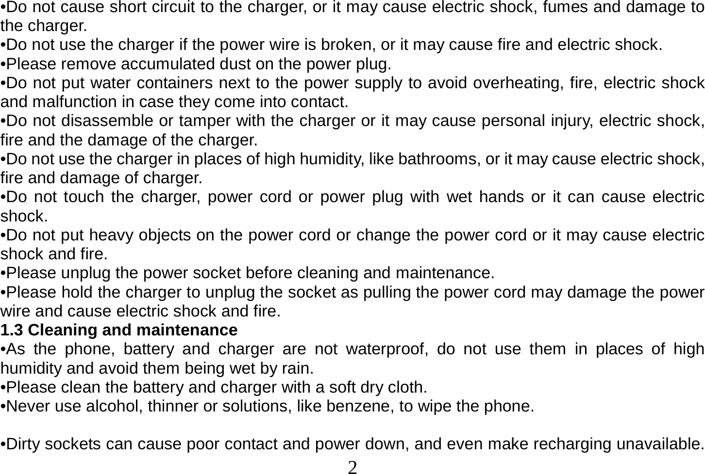  2  •Do not cause short circuit to the charger, or it may cause electric shock, fumes and damage to the charger. •Do not use the charger if the power wire is broken, or it may cause fire and electric shock. •Please remove accumulated dust on the power plug. •Do not put water containers next to the power supply to avoid overheating, fire, electric shock and malfunction in case they come into contact. •Do not disassemble or tamper with the charger or it may cause personal injury, electric shock, fire and the damage of the charger. •Do not use the charger in places of high humidity, like bathrooms, or it may cause electric shock, fire and damage of charger. •Do not touch the charger, power cord or power plug with wet hands or it can cause electric shock. •Do not put heavy objects on the power cord or change the power cord or it may cause electric shock and fire. •Please unplug the power socket before cleaning and maintenance. •Please hold the charger to unplug the socket as pulling the power cord may damage the power wire and cause electric shock and fire. 1.3 Cleaning and maintenance •As the phone, battery and charger are not waterproof, do not use them in places of high humidity and avoid them being wet by rain. •Please clean the battery and charger with a soft dry cloth. •Never use alcohol, thinner or solutions, like benzene, to wipe the phone.   •Dirty sockets can cause poor contact and power down, and even make recharging unavailable. 