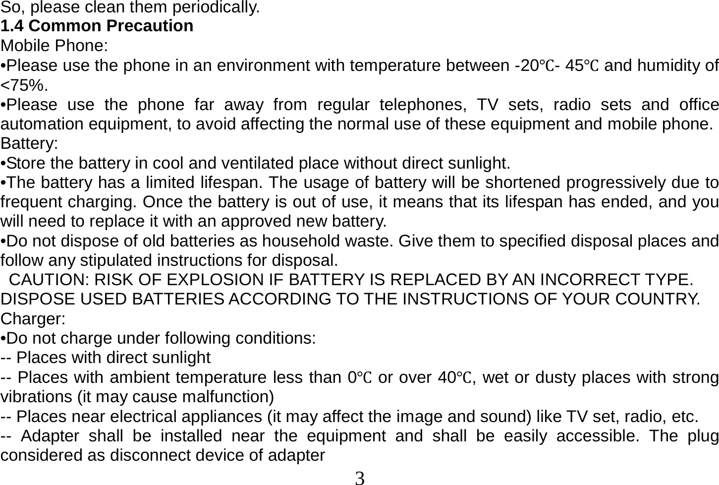  3  So, please clean them periodically. 1.4 Common Precaution Mobile Phone: •Please use the phone in an environment with temperature between -20- 45and humidity of &lt;75%. •Please use the phone far away from regular telephones, TV sets, radio sets and office automation equipment, to avoid affecting the normal use of these equipment and mobile phone. Battery: •Store the battery in cool and ventilated place without direct sunlight. •The battery has a limited lifespan. The usage of battery will be shortened progressively due to frequent charging. Once the battery is out of use, it means that its lifespan has ended, and you will need to replace it with an approved new battery. •Do not dispose of old batteries as household waste. Give them to specified disposal places and follow any stipulated instructions for disposal.   CAUTION: RISK OF EXPLOSION IF BATTERY IS REPLACED BY AN INCORRECT TYPE. DISPOSE USED BATTERIES ACCORDING TO THE INSTRUCTIONS OF YOUR COUNTRY. Charger: •Do not charge under following conditions: -- Places with direct sunlight -- Places with ambient temperature less than 0 or over 40, wet or dusty places with strong vibrations (it may cause malfunction) -- Places near electrical appliances (it may affect the image and sound) like TV set, radio, etc. -- Adapter shall be installed near the equipment and shall be easily accessible. The plug considered as disconnect device of adapter 