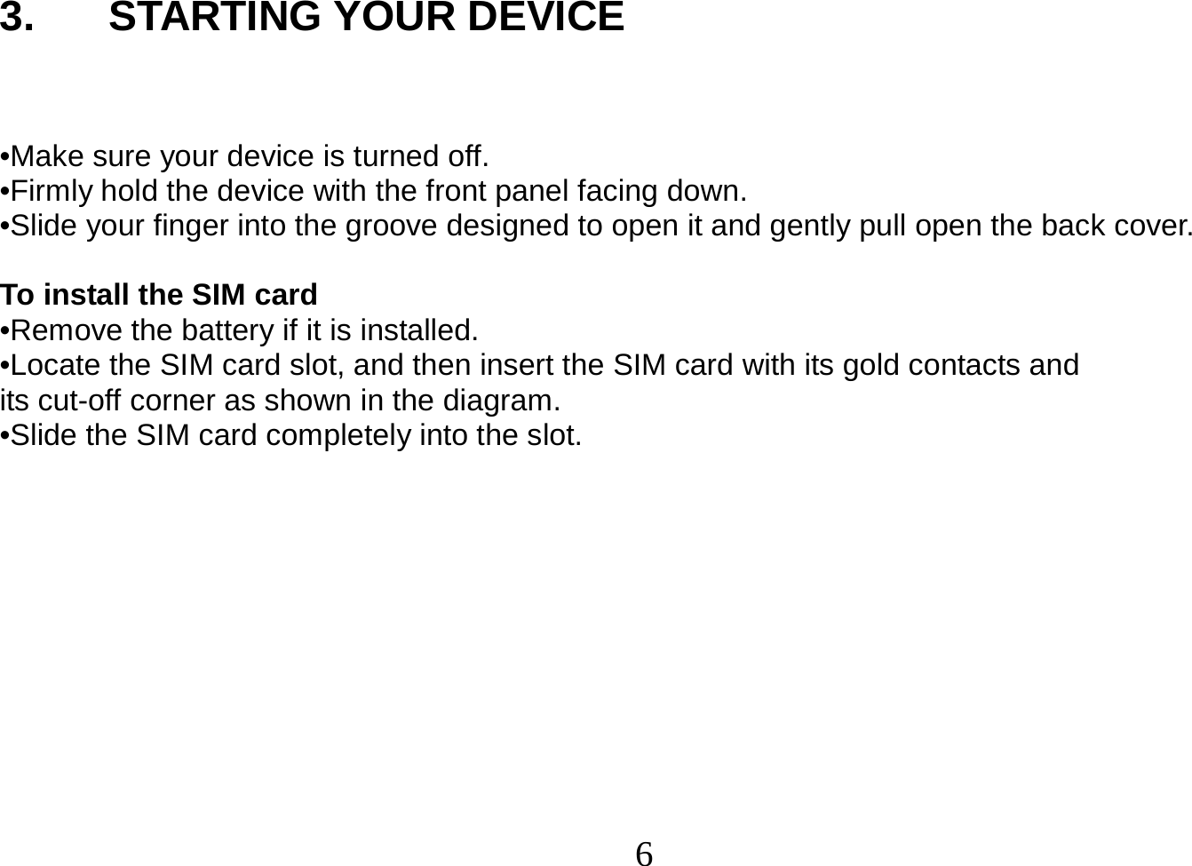  6  3. STARTING YOUR DEVICE   •Make sure your device is turned off. •Firmly hold the device with the front panel facing down. •Slide your finger into the groove designed to open it and gently pull open the back cover.  To install the SIM card •Remove the battery if it is installed. •Locate the SIM card slot, and then insert the SIM card with its gold contacts and its cut-off corner as shown in the diagram. •Slide the SIM card completely into the slot.           