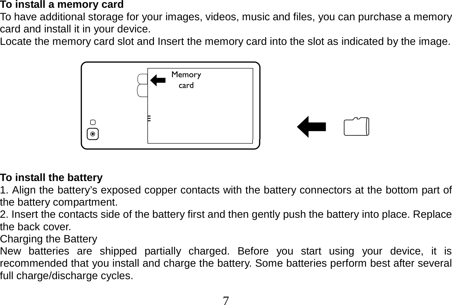  7  To install a memory card To have additional storage for your images, videos, music and files, you can purchase a memory card and install it in your device. Locate the memory card slot and Insert the memory card into the slot as indicated by the image.    To install the battery 1. Align the battery’s exposed copper contacts with the battery connectors at the bottom part of the battery compartment. 2. Insert the contacts side of the battery first and then gently push the battery into place. Replace the back cover. Charging the Battery New batteries are shipped partially charged. Before you start using your device, it is recommended that you install and charge the battery. Some batteries perform best after several full charge/discharge cycles. 