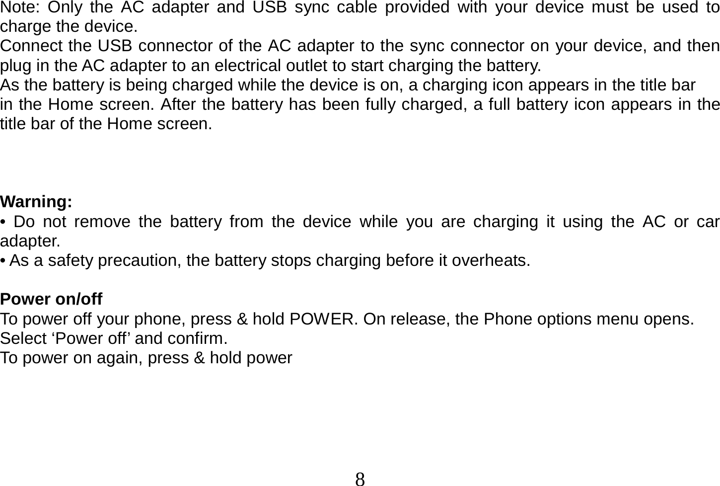  8  Note: Only the AC adapter and USB sync cable provided with your device must be used to charge the device. Connect the USB connector of the AC adapter to the sync connector on your device, and then plug in the AC adapter to an electrical outlet to start charging the battery. As the battery is being charged while the device is on, a charging icon appears in the title bar in the Home screen. After the battery has been fully charged, a full battery icon appears in the title bar of the Home screen.    Warning: • Do not remove the battery from the device while you are charging it using the AC or car adapter. • As a safety precaution, the battery stops charging before it overheats.  Power on/off To power off your phone, press &amp; hold POWER. On release, the Phone options menu opens. Select ‘Power off’ and confirm. To power on again, press &amp; hold power      