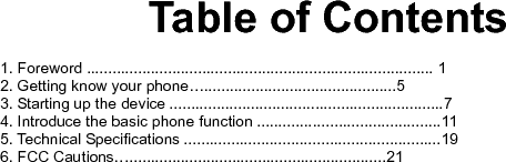     Table of Contents  1. Foreword ................................................................................. 1 2. Getting know your phone….............................................5 3. Starting up the device ................................................................7 4. Introduce the basic phone function ...........................................11 5. Technical Specifications ............................................................19 6. FCC Cautions…............................................................21          