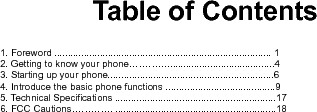    Table of Contents   1. Foreword ................................................................................. 1 2. Getting to know your phone…………........................................4 3. Starting up your phone..............................................................6 4. Introduce the basic phone functions .........................................9 5. Technical Specifications ............................................................17 6. FCC Cautions…………. ............................................................18          